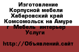 Изготовление Корпусной мебели - Хабаровский край, Комсомольск-на-Амуре г. Мебель, интерьер » Услуги   